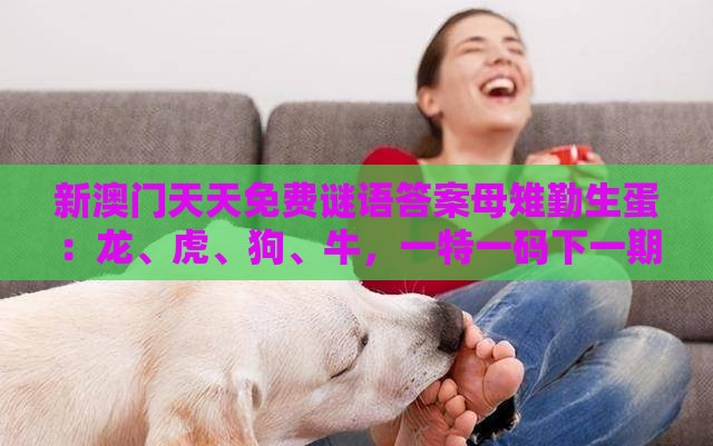 新澳门天天免费谜语答案母雉勤生蛋：龙、虎、狗、牛，一特一码下一期预测,一特一码下一期预测-精选解析、专家解读解释与落实,杜绝虚假诱导链